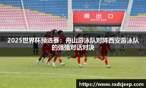 2025世界杯预选赛：舟山游泳队对阵西安游泳队的强强对话对决